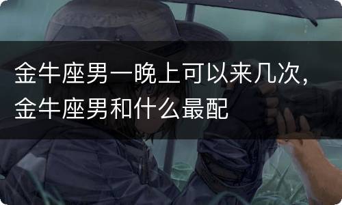 金牛座男一晚上可以来几次，金牛座男和什么最配