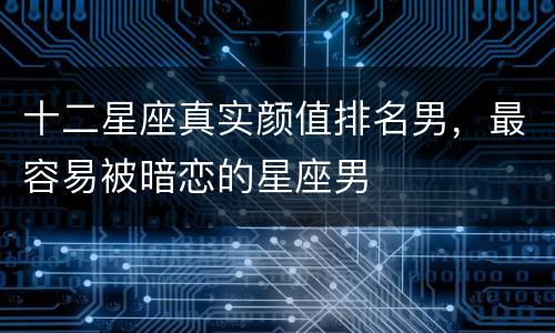 十二星座真实颜值排名男，最容易被暗恋的星座男