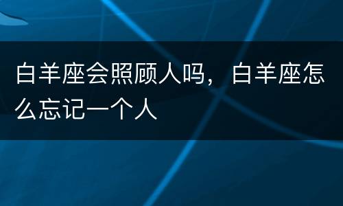 白羊座会照顾人吗，白羊座怎么忘记一个人