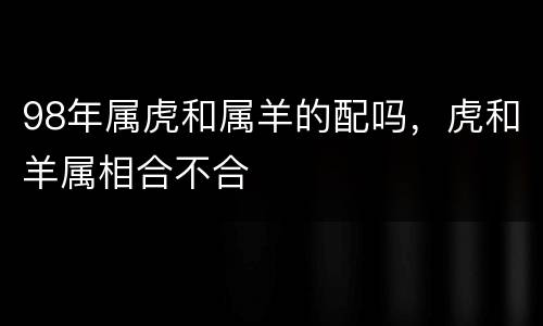 98年属虎和属羊的配吗，虎和羊属相合不合