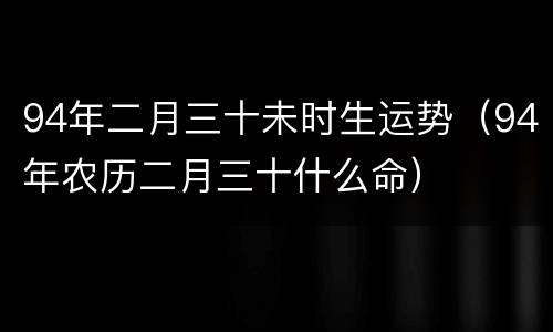 94年二月三十未时生运势（94年农历二月三十什么命）