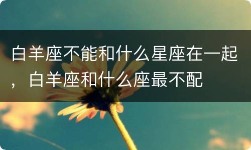 白羊座不能和什么星座在一起，白羊座和什么座最不配