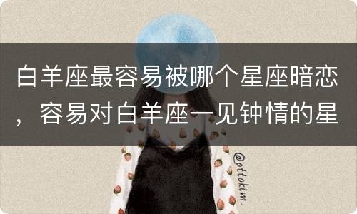 白羊座最容易被哪个星座暗恋，容易对白羊座一见钟情的星座