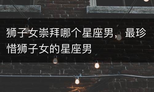 狮子女崇拜哪个星座男，最珍惜狮子女的星座男
