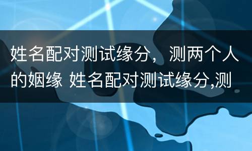 姓名配对测试缘分，测两个人的姻缘 姓名配对测试缘分,测两个人的姻缘好不好