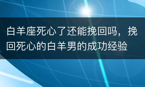 白羊座死心了还能挽回吗，挽回死心的白羊男的成功经验
