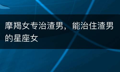摩羯女专治渣男，能治住渣男的星座女