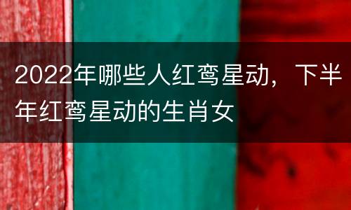 2022年哪些人红鸾星动，下半年红鸾星动的生肖女