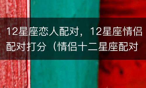 12星座恋人配对，12星座情侣配对打分（情侣十二星座配对）