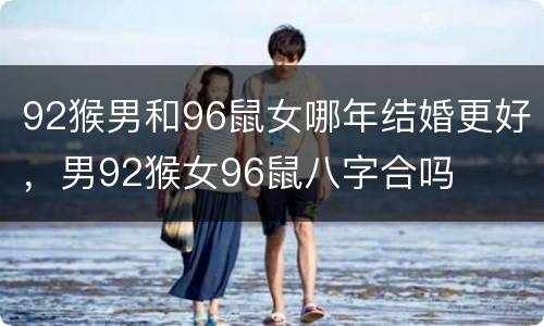 92猴男和96鼠女哪年结婚更好，男92猴女96鼠八字合吗