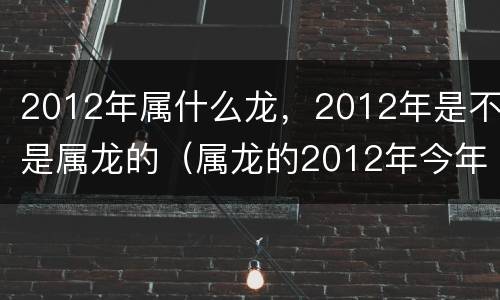 2012年属什么龙，2012年是不是属龙的（属龙的2012年今年多大）