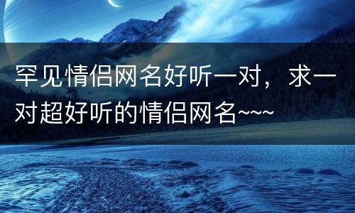 罕见情侣网名好听一对，求一对超好听的情侣网名~~~