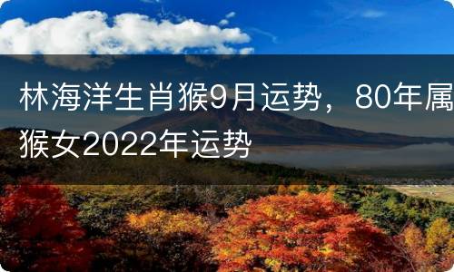 林海洋生肖猴9月运势，80年属猴女2022年运势