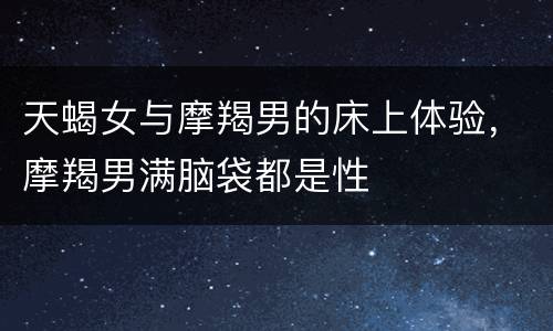 天蝎女与摩羯男的床上体验，摩羯男满脑袋都是性
