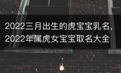 2022三月出生的虎宝宝乳名，2022年属虎女宝宝取名大全