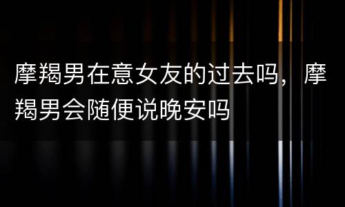 摩羯男在意女友的过去吗，摩羯男会随便说晚安吗