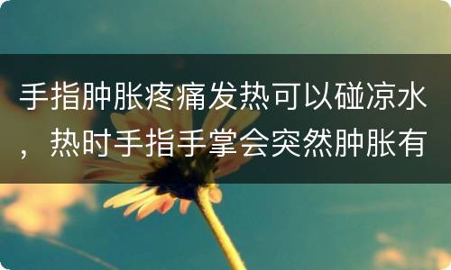 手指肿胀疼痛发热可以碰凉水，热时手指手掌会突然肿胀有点发红 手难受特别