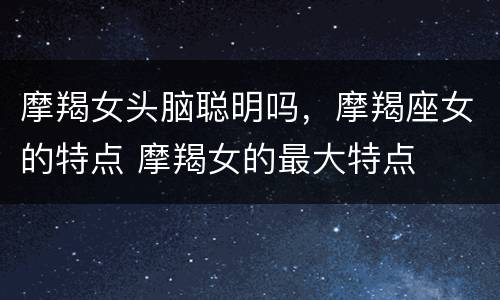 摩羯女头脑聪明吗，摩羯座女的特点 摩羯女的最大特点
