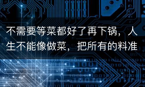 不需要等菜都好了再下锅，人生不能像做菜，把所有的料准备好了再下锅。这句