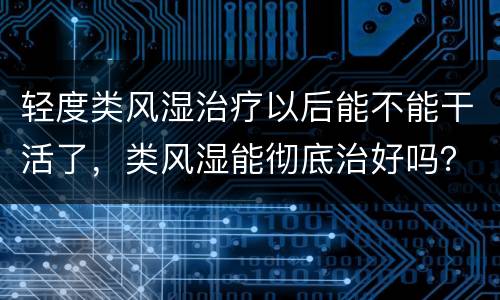 轻度类风湿治疗以后能不能干活了，类风湿能彻底治好吗？怎么治的呢？如何治
