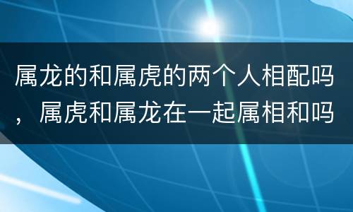 属龙的和属虎的两个人相配吗，属虎和属龙在一起属相和吗