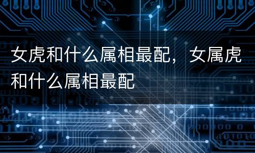 女虎和什么属相最配，女属虎和什么属相最配