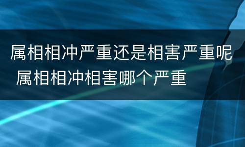 属相相冲严重还是相害严重呢 属相相冲相害哪个严重