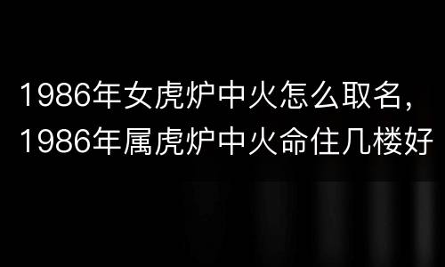1986年女虎炉中火怎么取名，1986年属虎炉中火命住几楼好