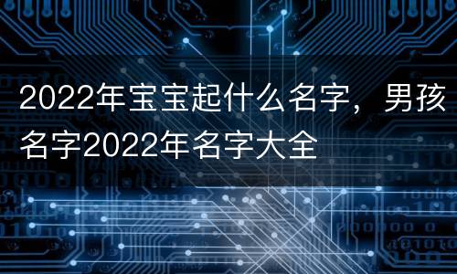 2022年宝宝起什么名字，男孩名字2022年名字大全