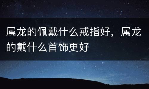 属龙的佩戴什么戒指好，属龙的戴什么首饰更好
