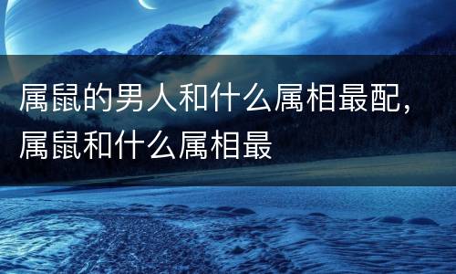 属鼠的男人和什么属相最配，属鼠和什么属相最