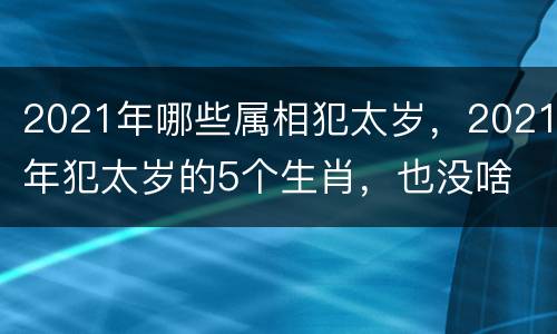 2021年哪些属相犯太岁，2021年犯太岁的5个生肖，也没啥