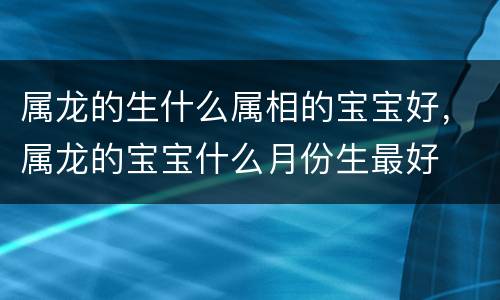 属龙的生什么属相的宝宝好，属龙的宝宝什么月份生最好