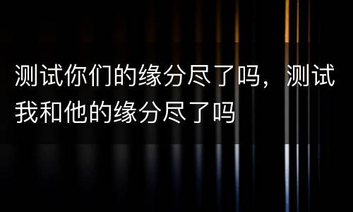 测试你们的缘分尽了吗，测试我和他的缘分尽了吗