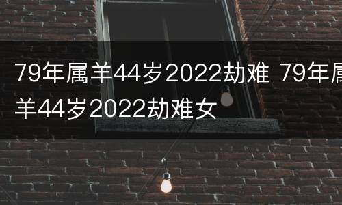 79年属羊44岁2022劫难 79年属羊44岁2022劫难女