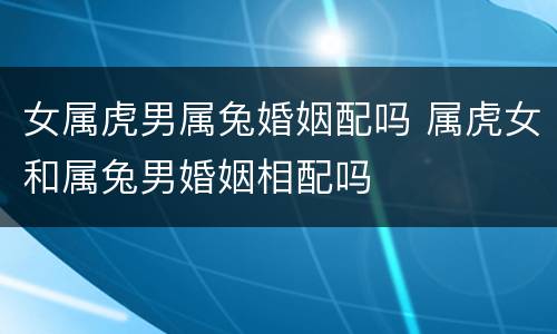 女属虎男属兔婚姻配吗 属虎女和属兔男婚姻相配吗