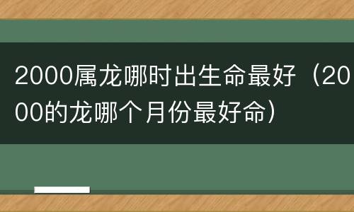 2000属龙哪时出生命最好（2000的龙哪个月份最好命）