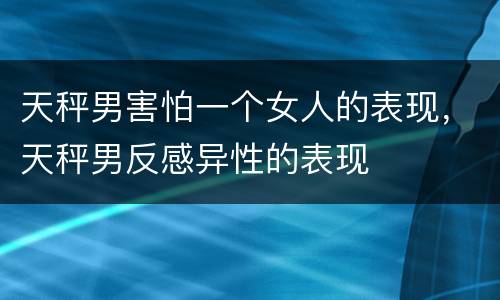 天秤男害怕一个女人的表现，天秤男反感异性的表现