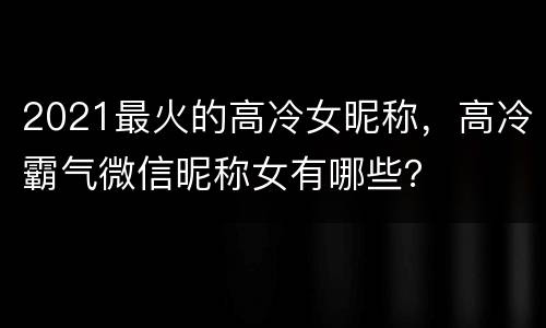 2021最火的高冷女昵称，高冷霸气微信昵称女有哪些？