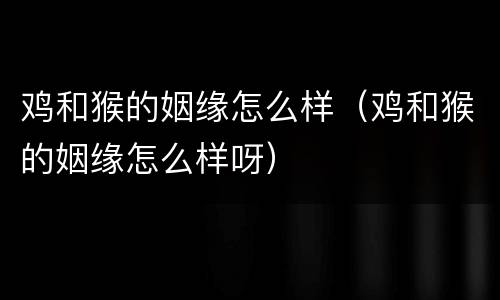 鸡和猴的姻缘怎么样（鸡和猴的姻缘怎么样呀）