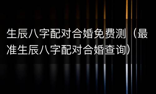 生辰八字配对合婚免费测（最准生辰八字配对合婚查询）