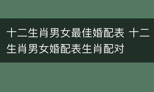 十二生肖男女最佳婚配表 十二生肖男女婚配表生肖配对