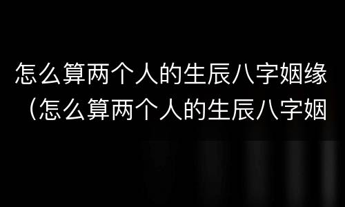 怎么算两个人的生辰八字姻缘（怎么算两个人的生辰八字姻缘合不合）