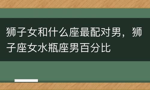 狮子女和什么座最配对男，狮子座女水瓶座男百分比