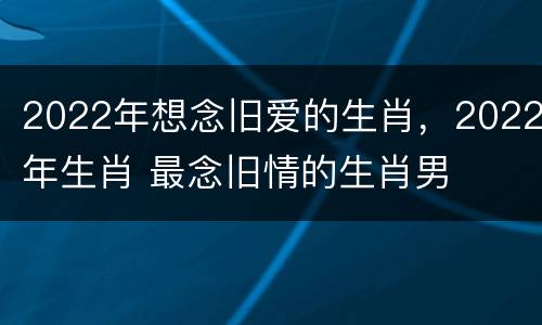 2022年想念旧爱的生肖，2022年生肖 最念旧情的生肖男
