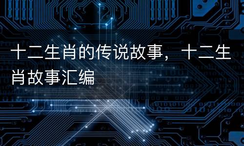 十二生肖的传说故事，十二生肖故事汇编