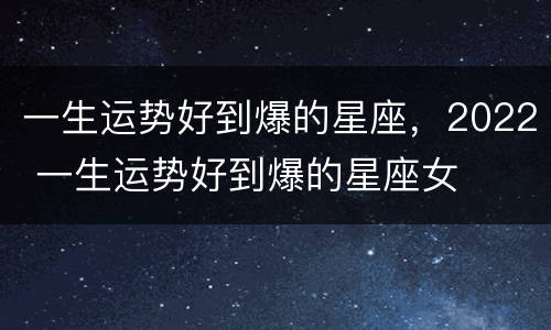 一生运势好到爆的星座，2022 一生运势好到爆的星座女
