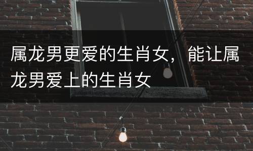 属龙男更爱的生肖女，能让属龙男爱上的生肖女