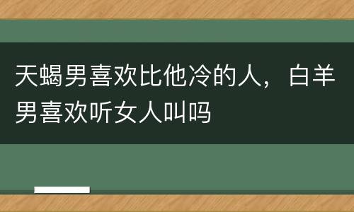 天蝎男喜欢比他冷的人，白羊男喜欢听女人叫吗
