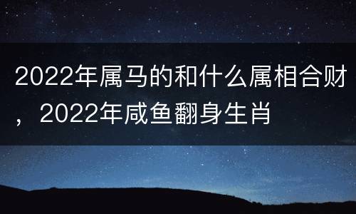 2022年属马的和什么属相合财，2022年咸鱼翻身生肖